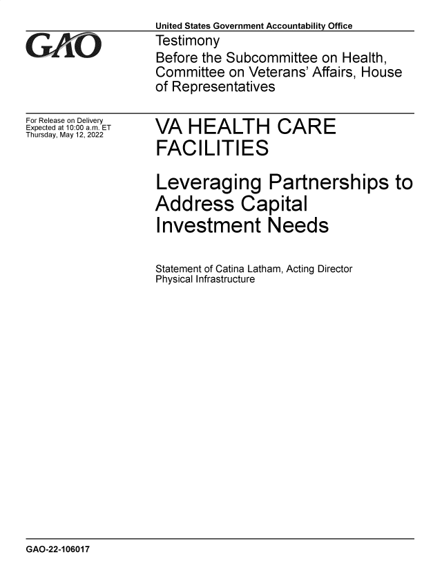 handle is hein.gao/gaonbh0001 and id is 1 raw text is: United States Government Accountability Office
GAiO             Testimony
Before the Subcommittee on Health
Committee on Veterans' Affairs, House
of Representatives

For Release on Delivery
Expected at 10:00 am. ET
Thursday, May 12, 2022

VA HEALTH CARE
FACILITIES
Leveraging Partnerships to
Address Capital
Investment Needs

Statement of Catina Latham, Acting Director
Physical Infrastructure

GAO-22-106017


