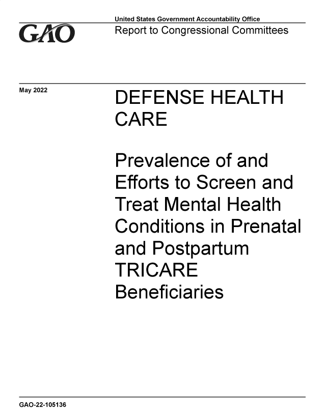 handle is hein.gao/gaoncg0001 and id is 1 raw text is: GA vO

May 2022

United States Government Accountability Office
Report to Congressional Committees

DEFENSE HEALTH
CARE

Prevalence of and
Efforts to Screen and
Treat Mental Health
Conditions in Prenatal
and Postpartum
TRICARE
Beneficiaries

GAO-22-105136


