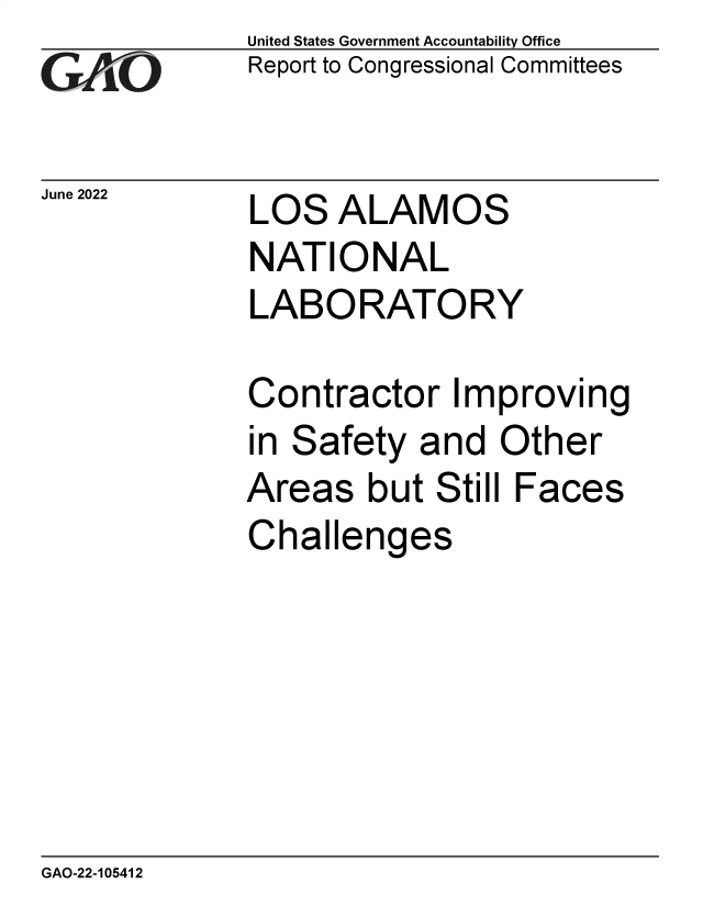 handle is hein.gao/gaonfd0001 and id is 1 raw text is: GAOt

United States Government Accountability Office
Report to Congressional Committees

June2022  LOS ALAMOS
NATIONAL
LABORATORY

Contractor Im
in Safety and
Areas but Stil
Challenges

proving
Other
I Faces

GAO-22-105412


