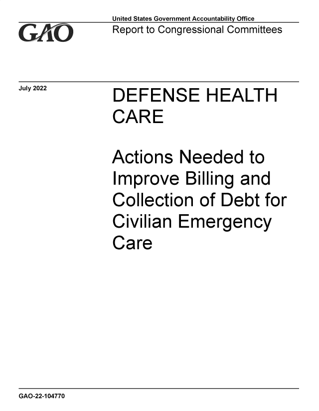 handle is hein.gao/gaonht0001 and id is 1 raw text is: United States Government Accountability Office
Report to Congressional Committees

July 2022

DEFENSE HEALTH
CARE

Actions Needed to
Improve Billing and
Collection of Debt for
Civilian Emergency
Care

GAO-22-104770


