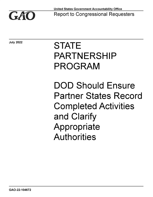 handle is hein.gao/gaonie0001 and id is 1 raw text is: United States Government Accountability Office
Report to Congressional Requesters

July 2022

STATE
PARTNERSHIP
PROGRAM

DOD Should Ensure
Partner States Record
Completed Activities
and Clarify
Appropriate
Authorities

GAO-22-104672


