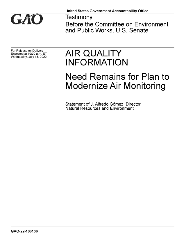 handle is hein.gao/gaonii0001 and id is 1 raw text is: United States Government Accountability Office
Testimony
Before the Committee on Environment
and Public Works, U.S. Senate

For Release on Delivery
Expected at 10:00 am. ET
Wednesday, July 13, 2022

AIR QUALITY
INFORMATION

Need Remains for Plan to
Modernize Air Monitoring
Statement of J. Alfredo Gomez, Director,
Natural Resources and Environment

GAO-22-106136


