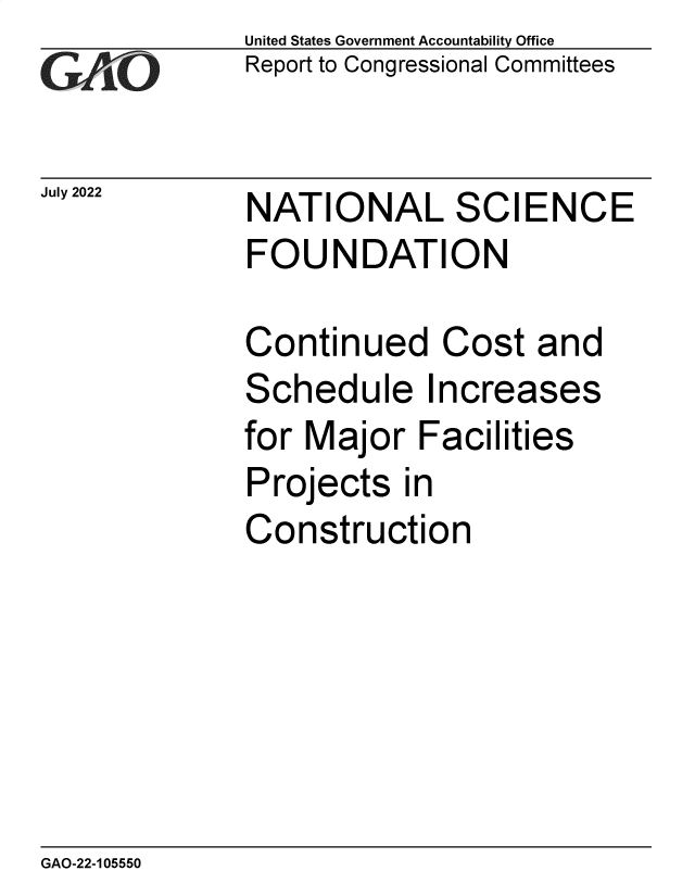 handle is hein.gao/gaonjl0001 and id is 1 raw text is: United States Government Accountability Office
Report to Congressional Committees


July 2022


NATIONAL SCIENCE
FOUNDATION


Continued Cost and
Schedule Increases
for Major   Facilities
Projects   in
Construction


GAO-22-105550



