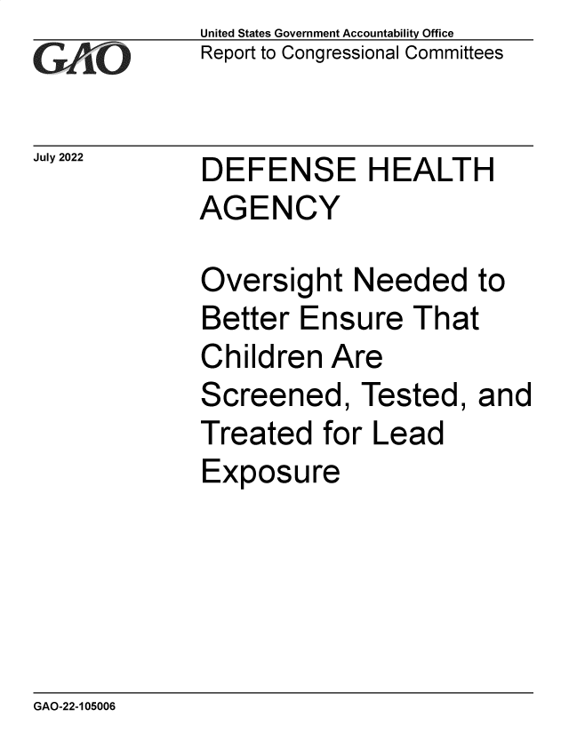 handle is hein.gao/gaonkc0001 and id is 1 raw text is: United States Government Accountability Office
Report to Congressional Committees


July 2022


DEFENSE HEALTH
AGENCY


Oversight   Needed to
Better  Ensure   That
Children  Are
Screened, Tested, and
Treated   for Lead
Exposure


GAO-22-105006


