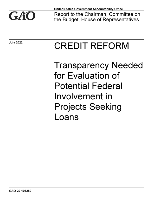 handle is hein.gao/gaonkq0001 and id is 1 raw text is: United States Government Accountability Office
Report to the Chairman, Committee on
the Budget, House of Representatives


July 2022


CREDIT REFORM


Transparency Needed
for Evaluation of
Potential   Federal
Involvement in
Projects   Seeking
Loans


GAO-22-105280


