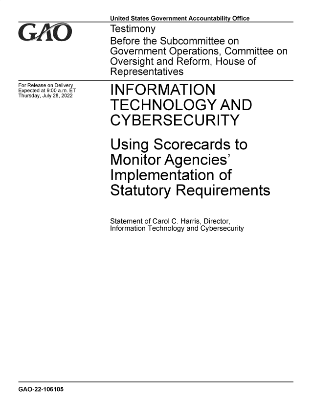 handle is hein.gao/gaonkw0001 and id is 1 raw text is: United States Government Accountability Office
Testimony
Before the Subcommittee on
Government Operations, Committee on
Oversight and Reform, House of
Representatives


For Release on Delivery
Expected at 9:00 am. ET
Thursday, July 28, 2022


INFORMATION
TECHNOLOGY AND
CYBERSECURITY

Using   Scorecards to
Monitor   Agencies'
Implementation of
Statutory Requirements

Statement of Carol C. Harris, Director,
Information Technology and Cybersecurity


GAO-22-106105


