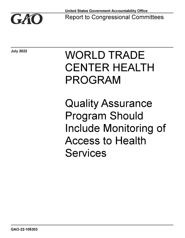 handle is hein.gao/gaonlb0001 and id is 1 raw text is: United States Government Accountability Office
Report to Congressional Committees


WORLD TRADE
CENTER HEALTH
PROGRAM


Quality


Assu


rance


Program Should
Include  Monitoring   of


Access


to Health


Services


GAO-22-105303


July 2022


