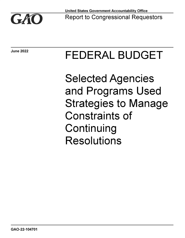 handle is hein.gao/gaonlg0001 and id is 1 raw text is:               United States Government Accountability Office
              Report to Congressional Requestors


June2022      FEDERAL BUDGET

              Selected   Agencies
              and  Programs Used
              Strategies   to Manage
              Constraints   of
              Continuing
              Resolutions


GAO-22-104701


