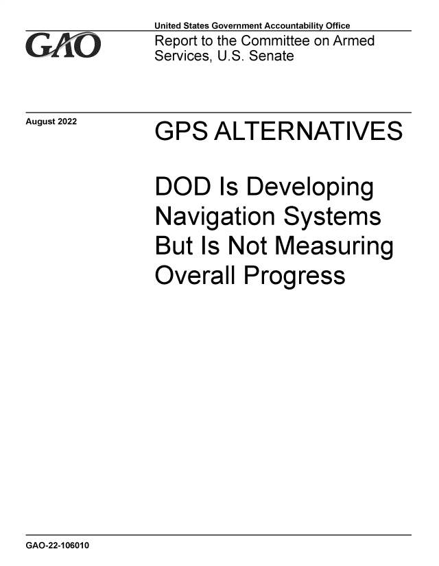 handle is hein.gao/gaonlp0001 and id is 1 raw text is: United States Government Accountability Office
Report to the Committee on Armed
Services, U.S. Senate


August 2022


GPS   ALTERNATIVES


DOD Is Developing
Navigation Systems
But  Is Not  Measuring
Overall   Progress


GAO-22-106010


