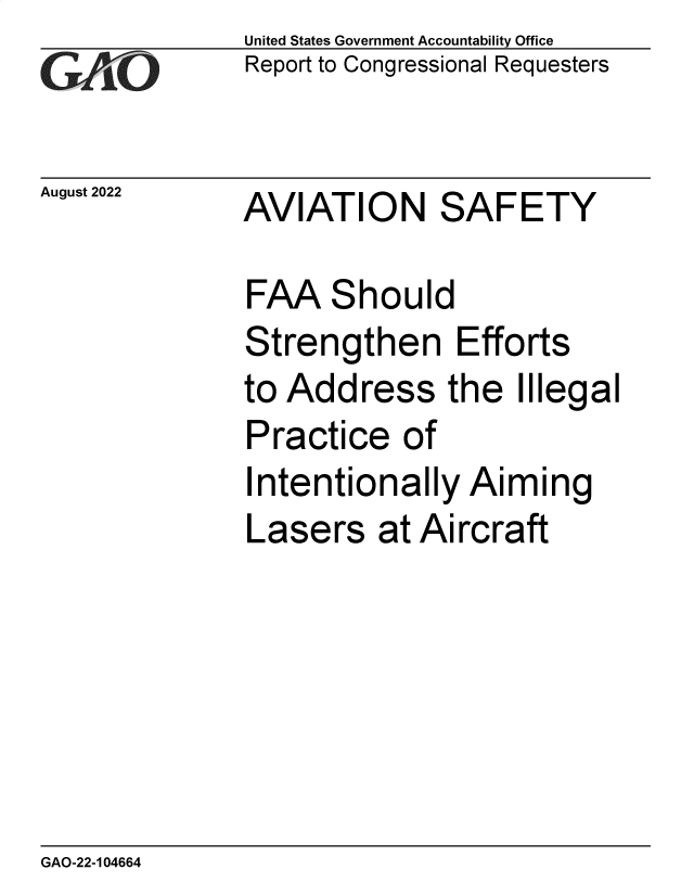 handle is hein.gao/gaonmm0001 and id is 1 raw text is: United States Government Accountability Office
Report to Congressional Requesters

August 2022 AVIATION SAFETY

FAA Should
Strengthen Efforts
to Address the Illegal
Practice of
Intentionally Aiming
Lasers at Aircraft

GAO-22-104664


