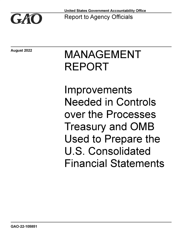 handle is hein.gao/gaonmt0001 and id is 1 raw text is: United States Government Accountability Office
Report to Agency Officials

August 2022

MANAGEMENT
REPORT

Improvements
Needed in Controls
over the Processes
Treasury and OMB
Used to Prepare the
U.S. Consolidated
Financial Statements

GAO-22-105851


