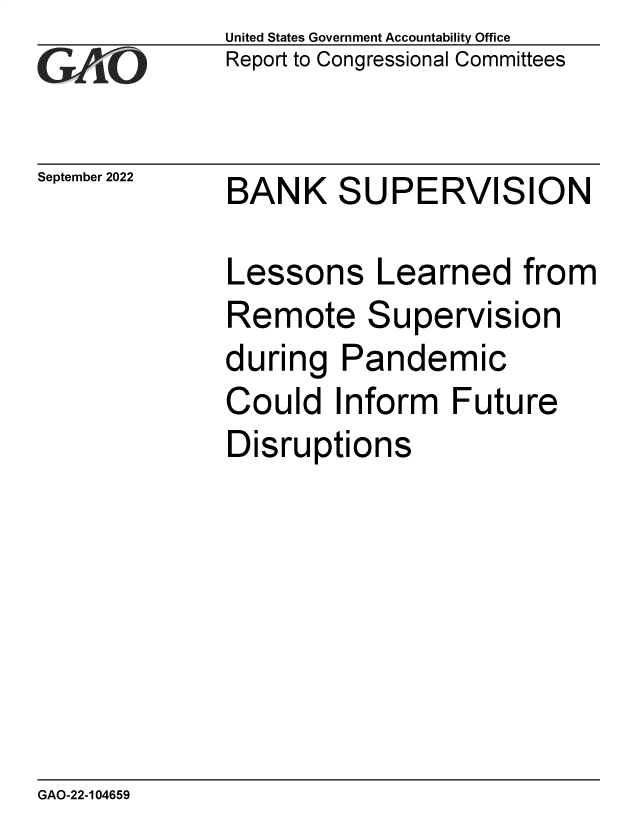 handle is hein.gao/gaonoh0001 and id is 1 raw text is: United States Government Accountability Office
Report to Congressional Committees

September 2022

BANK SUPERVISION

Lessons Learned from
Remote Supervision
during Pandemic
Could Inform Future
Disruptions

GAO-22-104659


