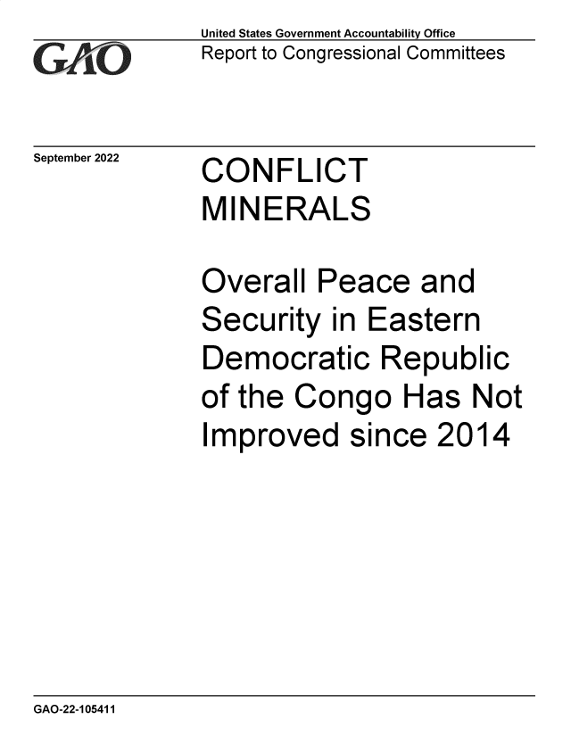 handle is hein.gao/gaonpm0001 and id is 1 raw text is: United States Government Accountability Office
Report to Congressional Committees

September 2022

CONFLICT
MINERALS

Overall Peace and
Security in Eastern
Democratic Republic
of the Congo Has Not
Improved since 2014

GAO-22-105411


