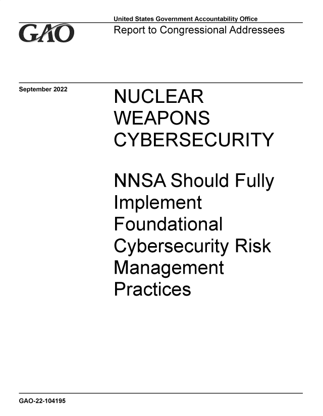 handle is hein.gao/gaonqo0001 and id is 1 raw text is: United States Government Accountability Office
Report to Congressional Addressees

September 2022

NUCLEAR

WEAPONS
CYBERSECURITY

NN

I

SA

Should Fully

mplement

Foundational
Cybersecurity Risk
Management
Practices

GAO-22-104195


