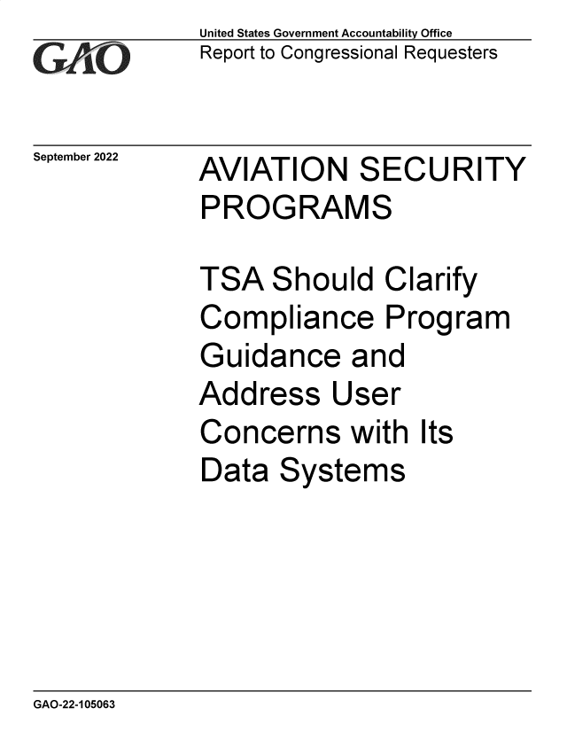handle is hein.gao/gaonqy0001 and id is 1 raw text is: GA~~

September 2022

United States Government Accountability Office
Report to Congressional Requesters

AVIATION SECURITY
PROGRAMS

TSA Should Clarify
Compliance Program
Guidance and
Address User
Concerns with Its
Data Systems

GAO-22-105063


