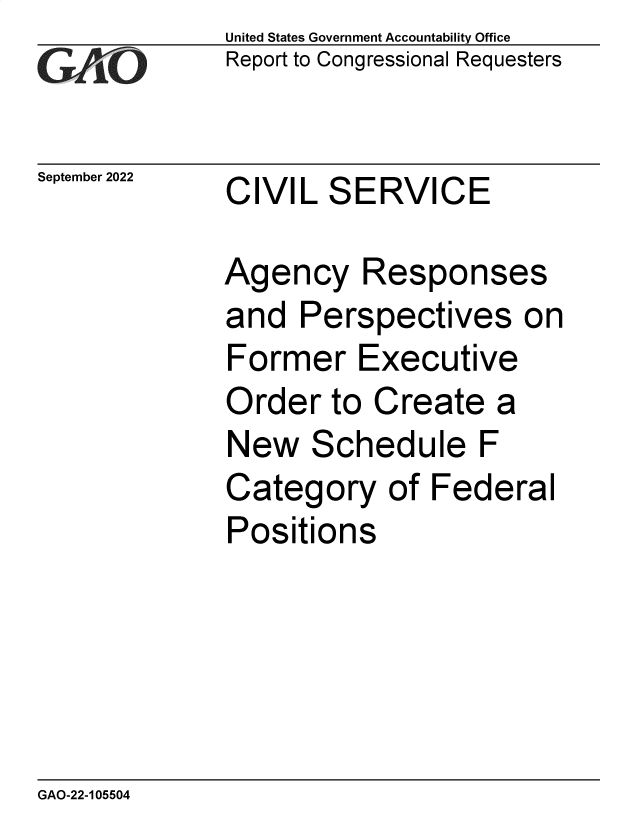 handle is hein.gao/gaonrc0001 and id is 1 raw text is: United States Government Accountability Office
Report to Congressional Requesters
September 2022 CIVIL SERVICE
Agency Responses
and Perspectives on
Former Executive
Order to Create a
New Schedule F
Category of Federal
Positions

GAO-22-105504


