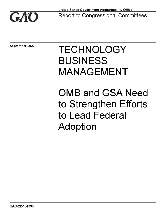 handle is hein.gao/gaonry0001 and id is 1 raw text is: United States Government Accountability Office
Report to Congressional Committees

September 2022

TECHNOLOGY
BUSINESS
MANAGEMENT

OMB and

GSA

Need

to Strengthen Efforts
to Lead Federal
Adoption

GAO-22-104393


