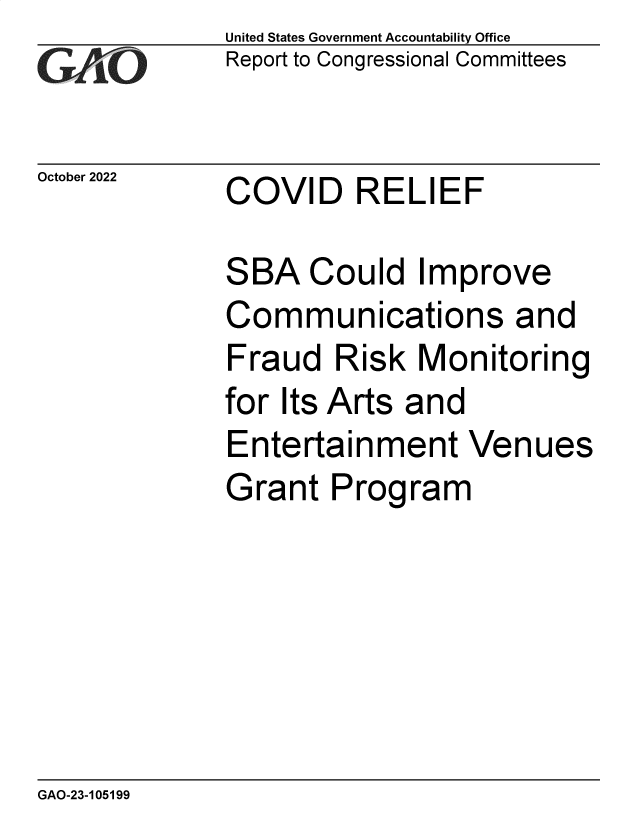 handle is hein.gao/gaonta0001 and id is 1 raw text is: United States Government Accountability Office
Report to Congressional Committees
October 2022     COVID       RELIEF
SBA Could Improve
Communications and
Fraud Risk Monitoring
for Its Arts and
Entertainment Venues
Grant Program

GAO-23-105199


