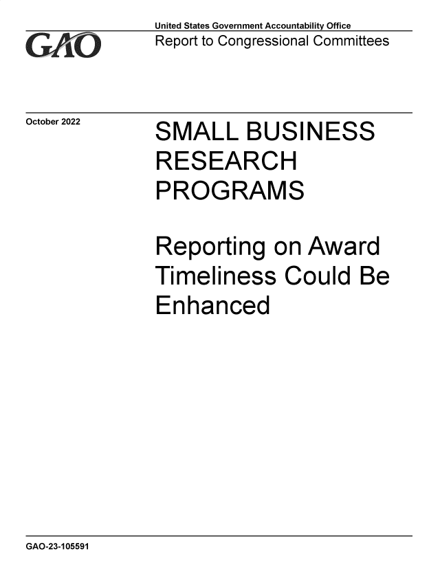 handle is hein.gao/gaontb0001 and id is 1 raw text is: United States Government Accountability Office
Report to Congressional Committees

October 2022

S

MALL BUSINESS

RESEARCH
PROGRAMS
Reporting on Award

Timeli

ness

Could Be

Enhanced

GAO-23-105591


