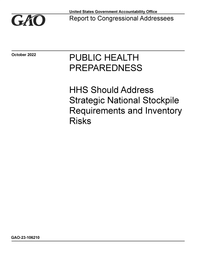 handle is hein.gao/gaontj0001 and id is 1 raw text is: United States Government Accountability Office
Report to Congressional Addressees

October 2022

PUBLIC HEALTH

PREPAREDNESS
HHS Should Address
Strategic National Stockpile
Requirements and Inventory
Risks

GAO-23-106210


