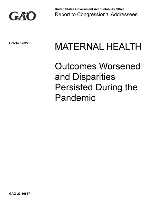 handle is hein.gao/gaontu0001 and id is 1 raw text is: United States Government Accountability Office
Report to Congressional Addressees

October 2022

MATERNAL HEALTH

Outcomes Worsened
and Disparities
Persisted During the
Pandemic

GAO-23-105871


