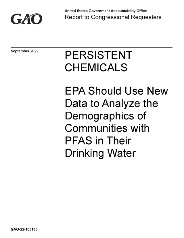 handle is hein.gao/gaontx0001 and id is 1 raw text is: United States Government Accountability Office
Report to Congressional Requesters

September 2022

PERSISTENT
CHEMICALS

EPA Should Use New
Data to Analyze the
Demographics of
Communities with
PFAS in Their
Drinking Water

GAO-22-105135

-77


