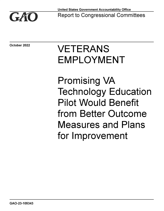 handle is hein.gao/gaonur0001 and id is 1 raw text is: United States Government Accountability Office
Report to Congressional Committees

October 2022

VETERANS
EMPLOYMENT

Promising VA
Technology Education
Pilot Would Benefit
from Better Outcome
Measures and Plans
for Improvement

GAO-23-105343



