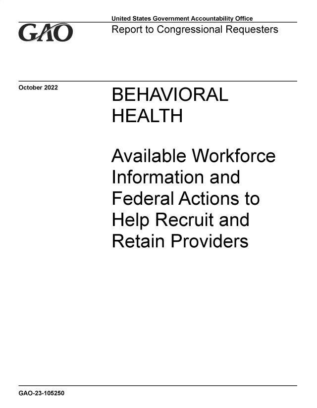 handle is hein.gao/gaonus0001 and id is 1 raw text is: United States Government Accountability Office
Report to Congressional Requesters

October 2022

BEHAVIORAL
HEALTH

Available Workforce
Information and
Federal Actions to
Help Recruit and
Retain Providers

GAO-23-105250


