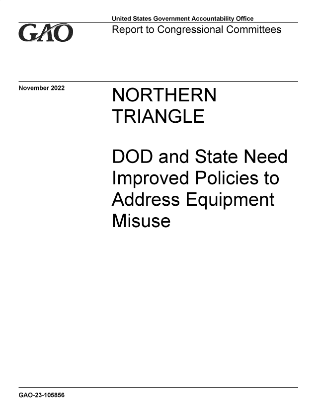 handle is hein.gao/gaonvg0001 and id is 1 raw text is: United States Government Accountability Office
Report to Congressional Committees

November 2022

NORTHERN
TRIANGLE

DOD and State Need
Improved Policies to
Address Equipment
Misuse

GAO-23-105856


