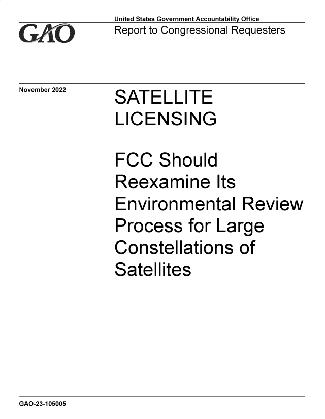 handle is hein.gao/gaonvl0001 and id is 1 raw text is: United States Government Accountability Office
Report to Congressional Requesters

SATELLITE
LICENSING

FCC Should
Reexamine Its
Environmental
Process for La
Constellations
Satellites

Review
rge
of

GAO-23-105005

November 2022


