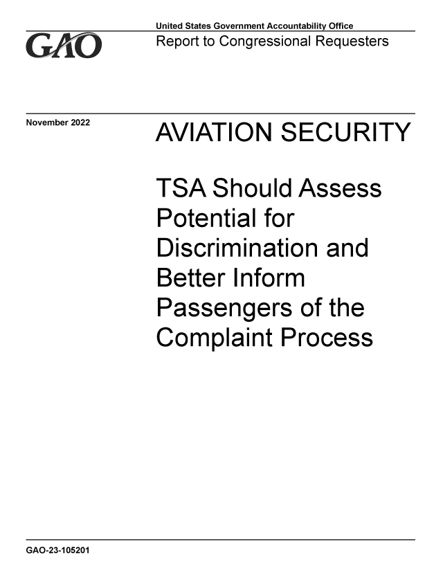 handle is hein.gao/gaonvt0001 and id is 1 raw text is: United States Government Accountability Office
Report to Congressional Requesters

November 2022

AVIATION SECURITY

TSA Should Assess
Potential for
Discrimination and
Better Inform
Passengers of the
Complaint Process

GAO-23-105201


