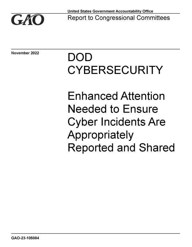 handle is hein.gao/gaonwg0001 and id is 1 raw text is: United States Government Accountability Office
Report to Congressional Committees

November 2022

DOD
CYBERSECURITY

Enhanced Attention
Needed to Ensure
Cyber Incidents Are
Appropriately
Reported and Shared

GAO-23-105084


