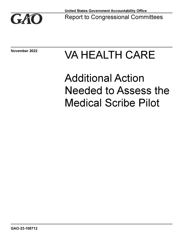 handle is hein.gao/gaonwn0001 and id is 1 raw text is: United States Government Accountability Office
Report to Congressional Committees

November 2022

VA HEALTH CARE

Additional Action
Needed to Assess the
Medical Scribe Pilot

GAO-23-105712


