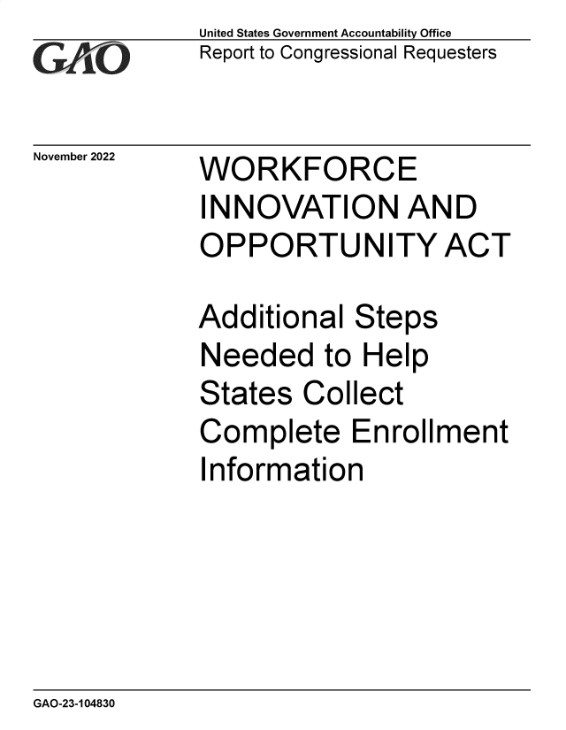 handle is hein.gao/gaonww0001 and id is 1 raw text is: United States Government Accountability Office
Report to Congressional Requesters

November 2022

WORKFORCE
INNOVATION AND
OPPORTUNITY ACT

Additional Steps
Needed to Help
States Collect
Complete Enrollment
Information

GAO-23-104830


