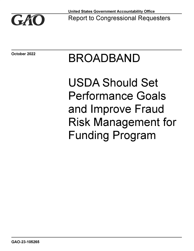 handle is hein.gao/gaonyg0001 and id is 1 raw text is: United States Government Accountability Office
Report to Congressional Requesters

October 2022

BROADBAND

USDA Should Set
Performance Goals
and Improve Fraud
Risk Management for
Funding Program

GAO-23-105265


