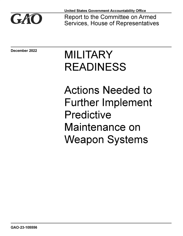 handle is hein.gao/gaonze0001 and id is 1 raw text is: United States Government Accountability Office
Report to the Committee on Armed
Services, House of Representatives

December 2022

MILITARY
READINESS

Actions Needed to
Further Implement
Predictive
Maintenance on
Weapon Systems

GAO-23-105556



