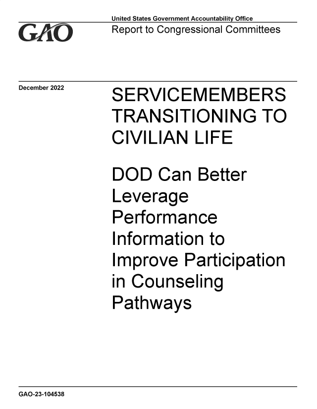 handle is hein.gao/gaonzj0001 and id is 1 raw text is: United States Government Accountability Office
Report to Congressional Committees

December 2022

SERVICEMEMBERS
TRANSITIONING TO
CIVILIAN LIFE

DOD Can Better
Leverage
Performance
Information to
Improve Participation
in Counseling
Pathways

GAO-23-104538


