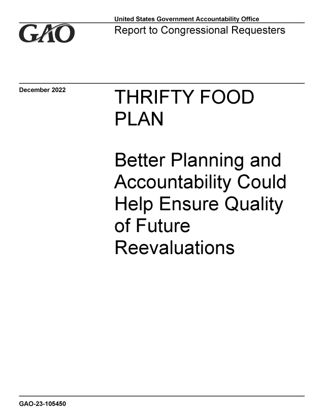 handle is hein.gao/gaonzr0001 and id is 1 raw text is: United States Government Accountability Office
Report to Congressional Requesters

December 2022

THRIFTY FOOD
PLAN
Better Planning and
Accountability Could
Help Ensure Quality
of Future
Reevaluations

GAO-23-105450


