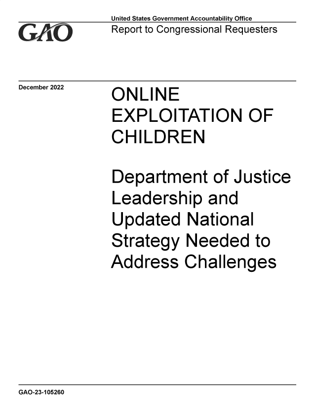 handle is hein.gao/gaonzt0001 and id is 1 raw text is: United States Government Accountability Office
Report to Congressional Requesters

December 2022

ONLINE
EXPLOITATION OF
CHILDREN

Department of Justice
Leadership and
Updated National
Strategy Needed to
Address Challenges

GAO-23-105260


