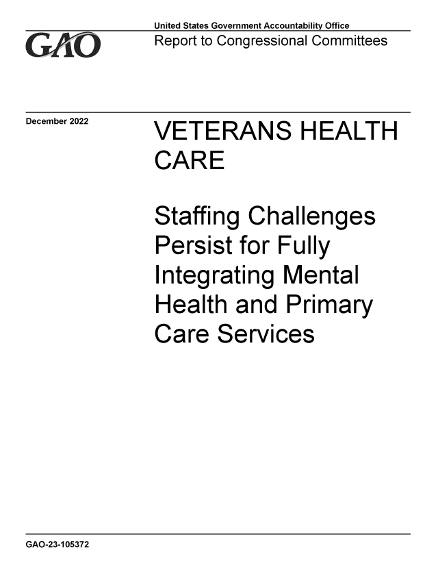 handle is hein.gao/gaooaf0001 and id is 1 raw text is: United States Government Accountability Office
Report to Congressional Committees

December 2022

VETERANS HEALTH
CARE
Staffing Challenges
Persist for Fully

I

ntegrating Mental

Health and Primary

Care

Services

GAO-23-105372


