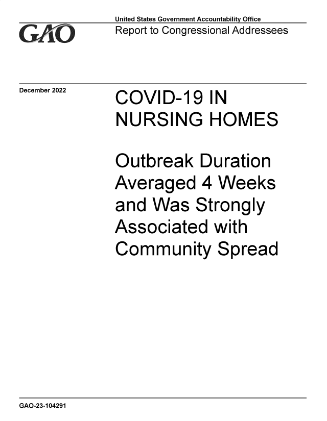 handle is hein.gao/gaooal0001 and id is 1 raw text is: United States Government Accountability Office
Report to Congressional Addressees

December 2022

COVID-19 IN
NURSING HOMES

Outbreak Duration
Averaged 4 Weeks
and Was Strongly
Associated with
Community Spread

GAO-23-104291


