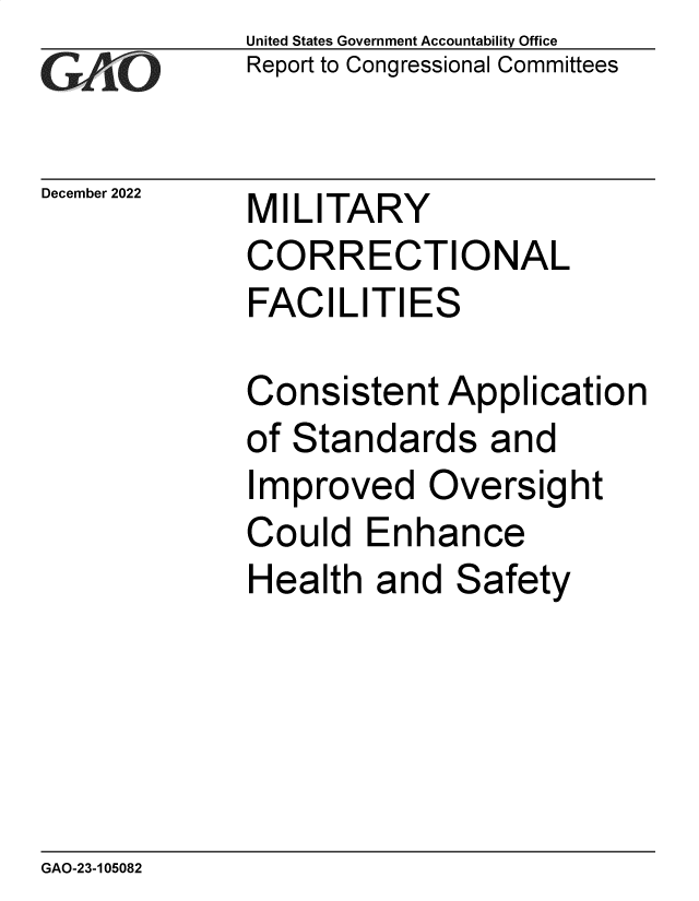 handle is hein.gao/gaooas0001 and id is 1 raw text is: United States Government Accountability Office
Report to Congressional Committees

December 2022

MILITARY
CORRECTIONAL
FACILITIES

Consistent Application
of Standards and
Improved Oversight
Could Enhance
Health and Safety

GAO-23-105082



