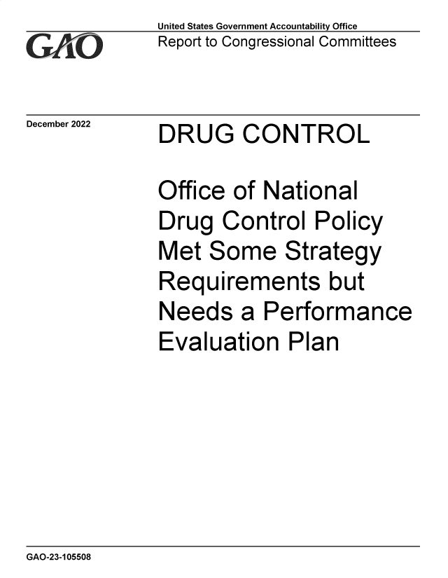 handle is hein.gao/gaooaz0001 and id is 1 raw text is: United States Government Accountability Office
Report to Congressional Committees
December 2022 DRUG CONTROL
Office of National
Drug Control Policy
Met Some Strategy
Requirements but
Needs a Performance
Evaluation Plan

GAO-23-105508


