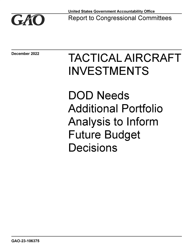 handle is hein.gao/gaoobb0001 and id is 1 raw text is: United States Government Accountability Office
Report to Congressional Committees

December 2022

TACTICAL AIRCRAFT
INVESTMENTS
DOD Needs
Additional Portfolio
Analysis to Inform

Future

Budget

Decisions

GAO-23-106375


