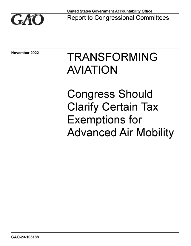 handle is hein.gao/gaoobu0001 and id is 1 raw text is: GAO

November 2022

United States Government Accountability Office
Report to Congressional Committees

TRANSFORMING
AVIATION
Congress Should
Clarify Certain Tax
Exemptions for
Advanced Air Mobility

GAO-23-105188


