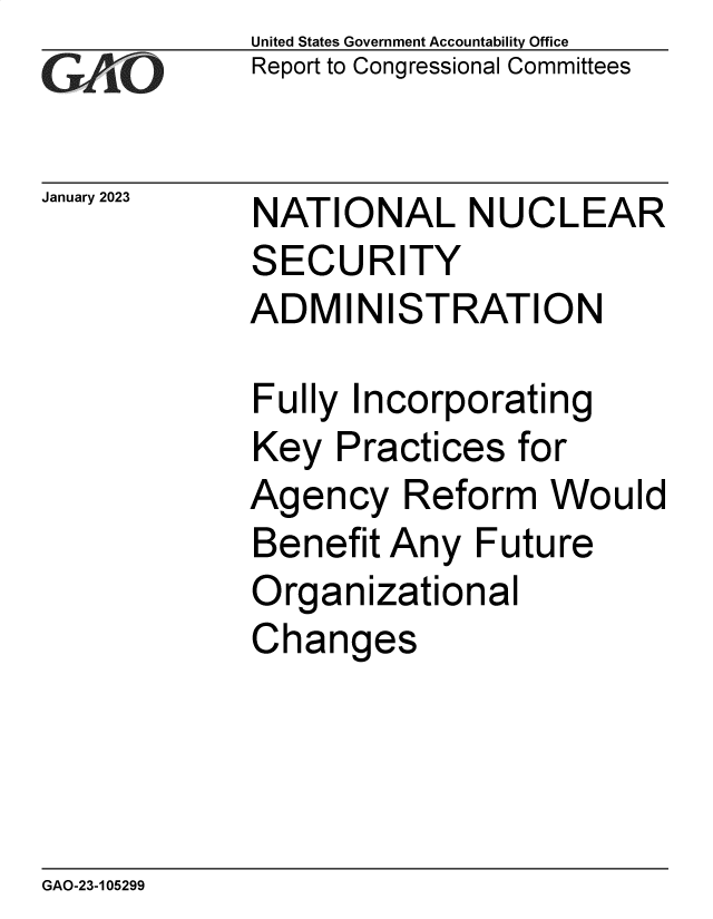 handle is hein.gao/gaoobx0001 and id is 1 raw text is: United States Government Accountability Office
Report to Congressional Committees

January 2023

NATIONAL NUCLEAR
SECURITY
ADMINISTRATION

Fully Incorporating
Key Practices for
Agency Reform Would
Benefit Any Future
Organizational
Changes

GAO-23-105299


