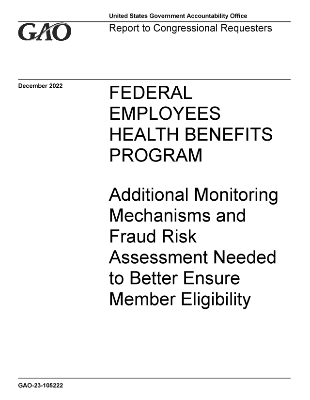handle is hein.gao/gaoocb0001 and id is 1 raw text is: United States Government Accountability Office
Report to Congressional Requesters

December 2022

FEDERAL

EMPLOYEES
HEALTH BENEFITS
PROGRAM
Additional Monitoring
Mechanisms and
Fraud Risk
Assessment Needed
to Better Ensure
Member Eligibility

GAO-23-105222


