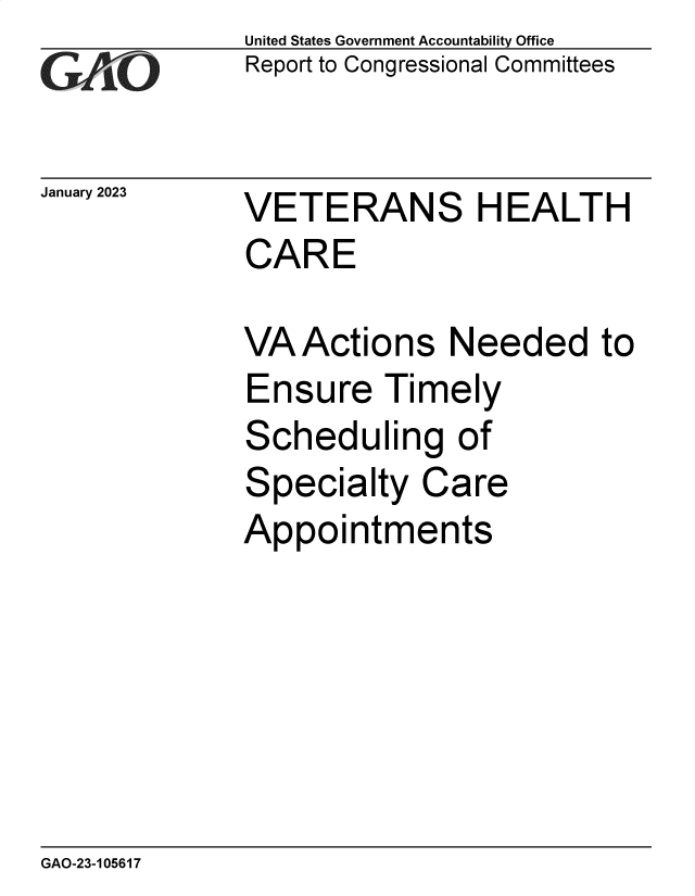 handle is hein.gao/gaoocn0001 and id is 1 raw text is: United States Government Accountability Office
Report to Congressional Committees

January 2023

VETERANS HEALTH
CARE
VA Actions Needed to
Ensure Timely
Scheduling of
Specialty Care
Appointments

GAO-23-105617


