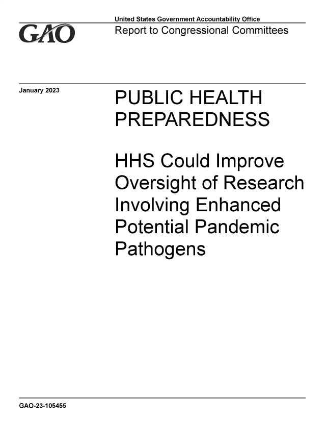 handle is hein.gao/gaoode0001 and id is 1 raw text is: United States Government Accountability Office
Report to Congressional Committees

January 2023

PUBLIC HEALTH
PREPAREDNESS

HH

S

Could Improve

Oversight of Research

I

nvolving Enhanced

Potential Pandemic
Pathogens

GAO-23-105455


