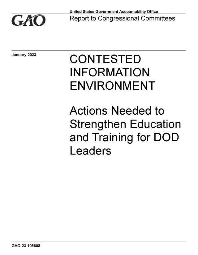handle is hein.gao/gaooel0001 and id is 1 raw text is: United States Government Accountability Office
Report to Congressional Committees

January 2023

CONTESTED
INFORMATION
ENVIRONMENT

Actions Needed to
Strengthen Education
and Training for DOD
Leaders

GAO-23-105608



